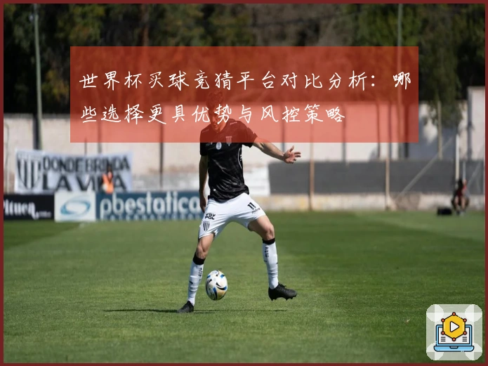 世界杯买球竞猜平台对比分析：哪些选择更具优势与风控策略