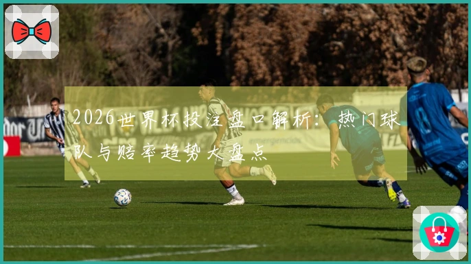 2026世界杯投注盘口解析：热门球队与赔率趋势大盘点